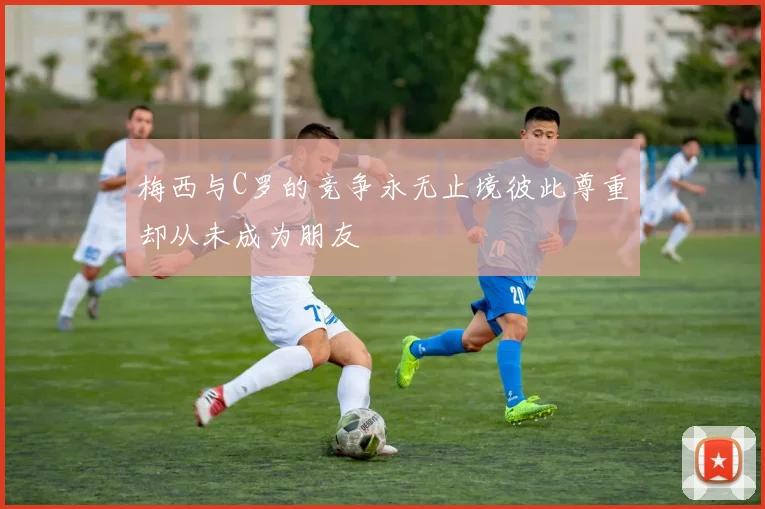 梅西与C罗的竞争永无止境彼此尊重却从未成为朋友