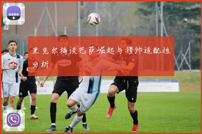 里克尔梅谈巴萨崛起与穆帅适配性分析