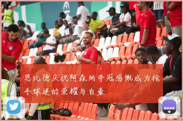恩比德庆祝阿森纳夺冠感慨成为枪手球迷的荣耀与自豪