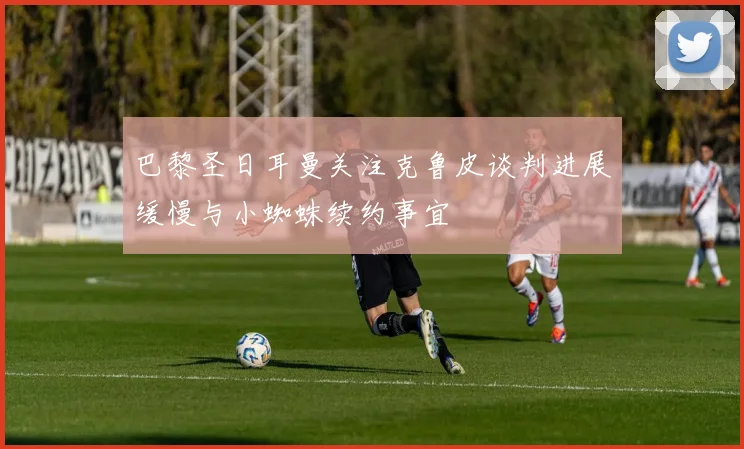 巴黎圣日耳曼关注克鲁皮谈判进展缓慢与小蜘蛛续约事宜