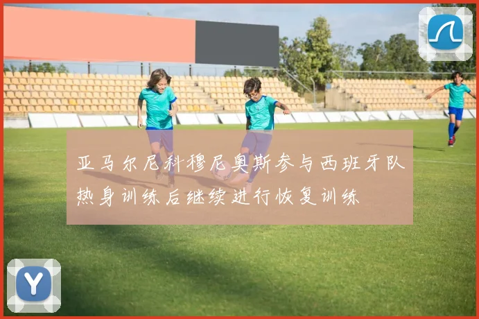 亚马尔尼科穆尼奥斯参与西班牙队热身训练后继续进行恢复训练