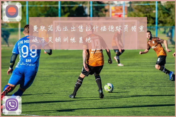 曼联若无法出售拉什福德球员将重返卡灵顿训练基地