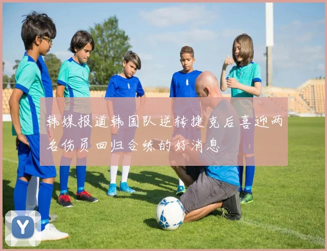 韩媒报道韩国队逆转捷克后喜迎两名伤员回归合练的好消息