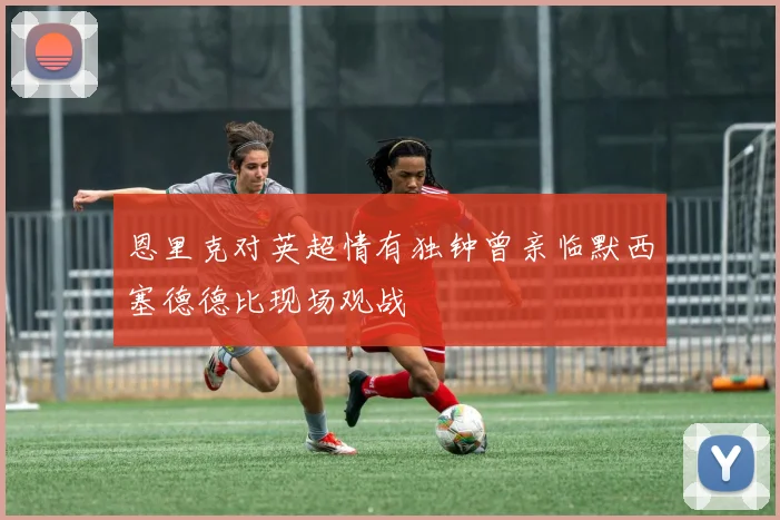 恩里克对英超情有独钟曾亲临默西塞德德比现场观战