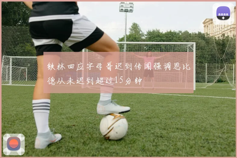 铁林回应字母哥迟到传闻强调恩比德从未迟到超过15分钟
