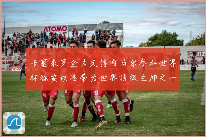 卡塞米罗全力支持内马尔参加世界杯称安切洛蒂为世界顶级主帅之一