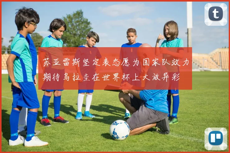 苏亚雷斯坚定表态愿为国家队效力期待乌拉圭在世界杯上大放异彩